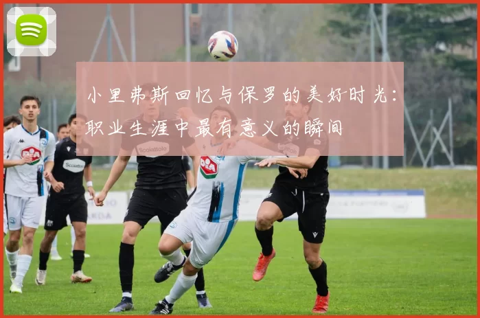 小里弗斯回忆与保罗的美好时光：职业生涯中最有意义的瞬间