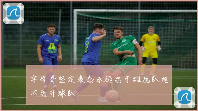 字母哥坚定表态永远忠于雄鹿队绝不离开球队