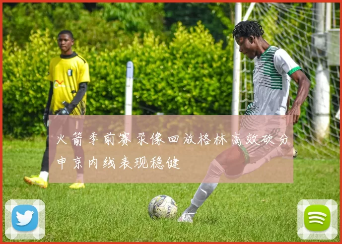 火箭季前赛录像回放格林高效砍分申京内线表现稳健