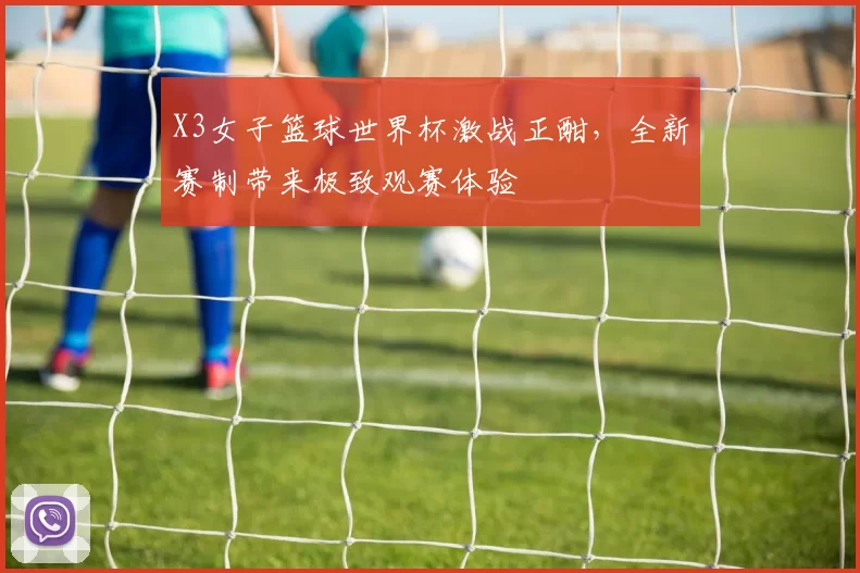 X3女子篮球世界杯激战正酣,全新赛制带来极致观赛体验