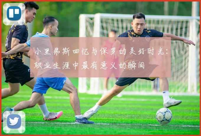 小里弗斯回忆与保罗的美好时光：职业生涯中最有意义的瞬间