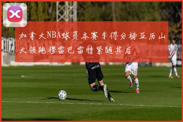 加拿大NBA球员本赛季得分榜亚历山大领跑穆雷巴雷特紧随其后