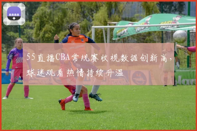 55直播CBA常规赛收视数据创新高，球迷观看热情持续升温