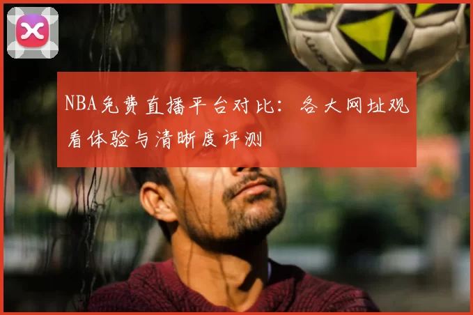 NBA免费直播平台对比：各大网址观看体验与清晰度评测