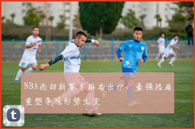 NBA西部新赛季排名出炉，豪强格局重塑争冠形势生变
