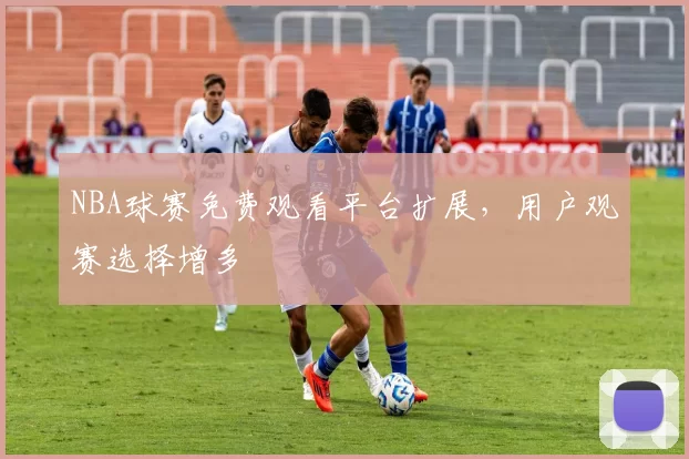 NBA球赛免费观看平台扩展，用户观赛选择增多