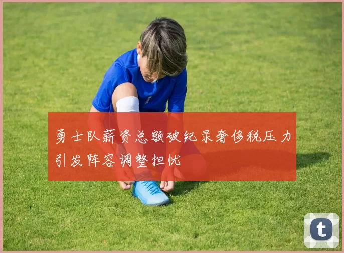 勇士队薪资总额破纪录奢侈税压力引发阵容调整担忧