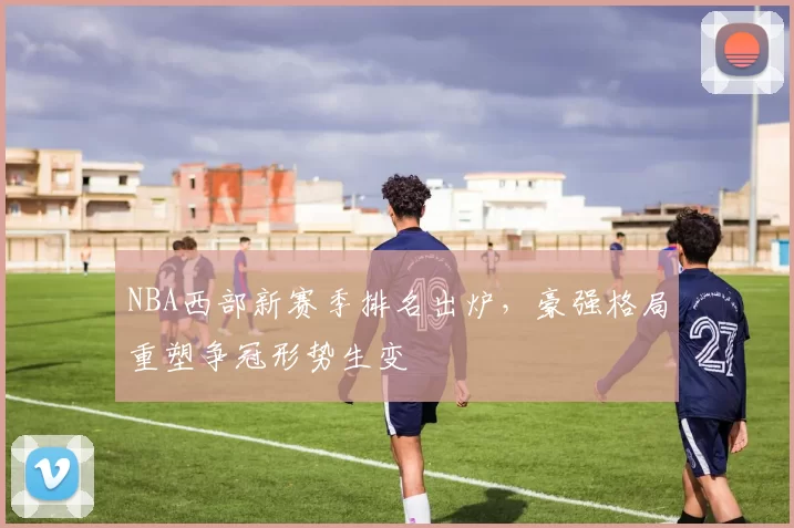 NBA西部新赛季排名出炉，豪强格局重塑争冠形势生变