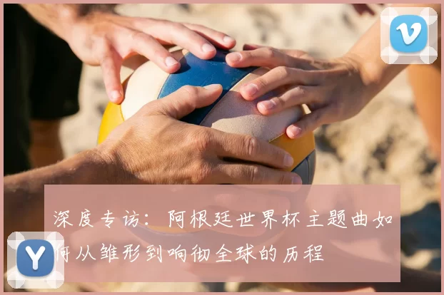 深度专访：阿根廷世界杯主题曲如何从雏形到响彻全球的历程