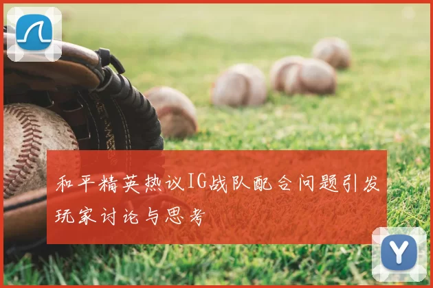 和平精英热议IG战队配合问题引发玩家讨论与思考