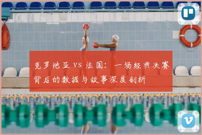 克罗地亚 vs 法国：一场经典决赛背后的数据与故事深度剖析