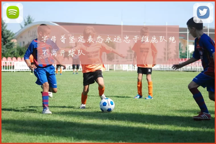 字母哥坚定表态永远忠于雄鹿队绝不离开球队