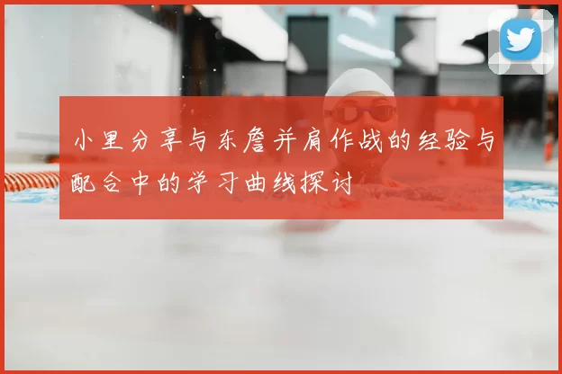 小里分享与东詹并肩作战的经验与配合中的学习曲线探讨