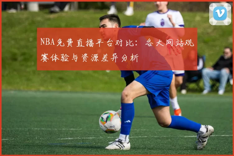NBA免费直播平台对比：各大网站观赛体验与资源差异分析