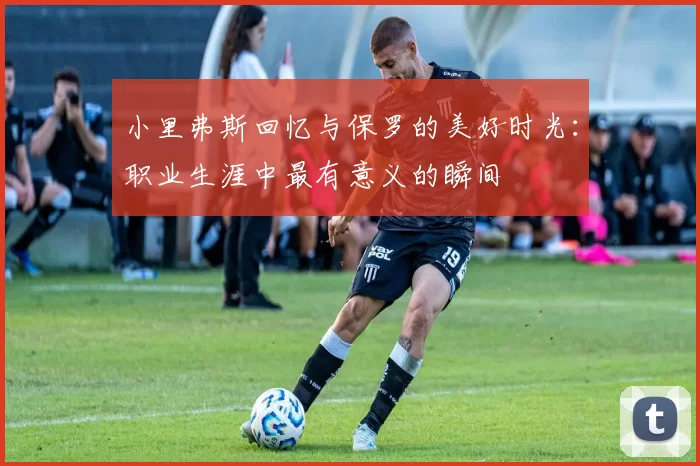 小里弗斯回忆与保罗的美好时光：职业生涯中最有意义的瞬间