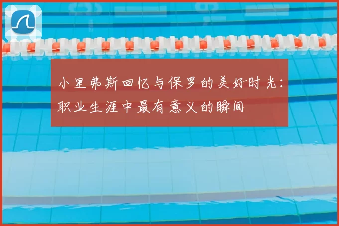 小里弗斯回忆与保罗的美好时光：职业生涯中最有意义的瞬间