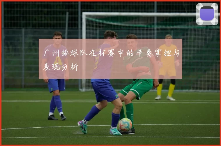 广州排球队在杯赛中的节奏掌控与表现分析