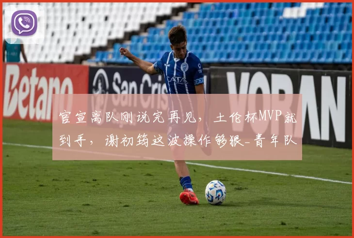 官宣离队刚说完再见，土伦杯MVP就到手，谢初筠这波操作够狠_青年队_德国_哥们