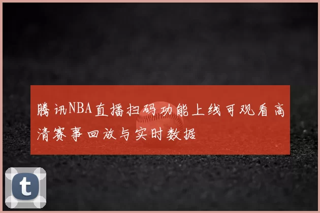 腾讯NBA直播扫码功能上线可观看高清赛事回放与实时数据