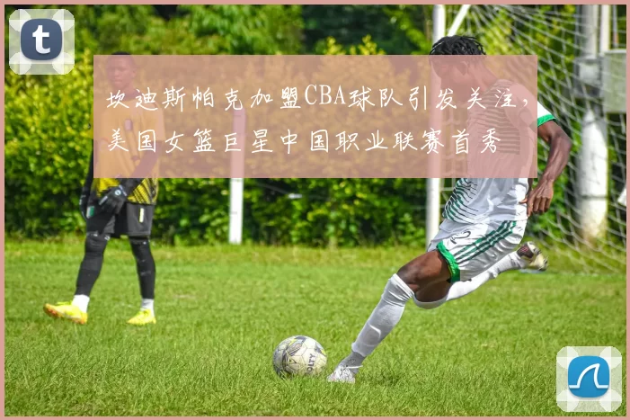坎迪斯帕克加盟CBA球队引发关注，美国女篮巨星中国职业联赛首秀