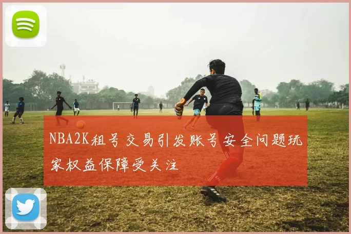 NBA2K租号交易引发账号安全问题玩家权益保障受关注
