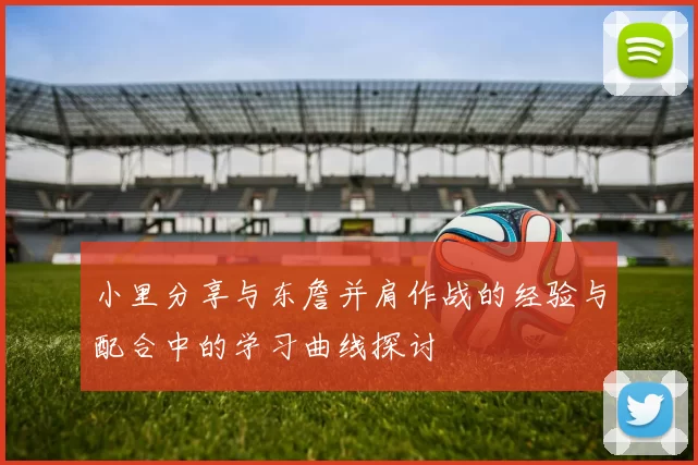 小里分享与东詹并肩作战的经验与配合中的学习曲线探讨
