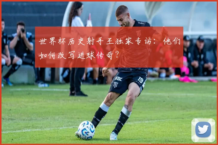 世界杯历史射手王独家专访：他们如何改写进球传奇？