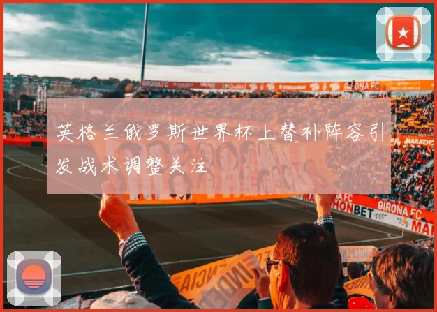 英格兰俄罗斯世界杯上替补阵容引发战术调整关注