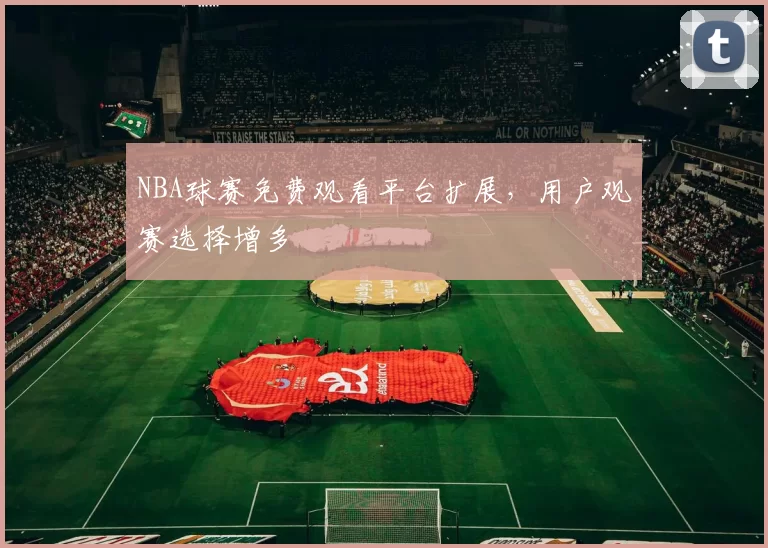 NBA球赛免费观看平台扩展，用户观赛选择增多