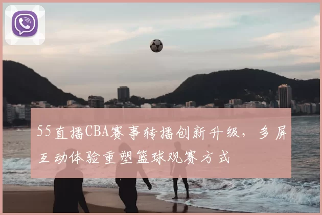 55直播CBA赛事转播创新升级，多屏互动体验重塑篮球观赛方式