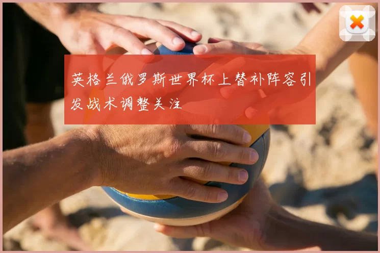 英格兰俄罗斯世界杯上替补阵容引发战术调整关注