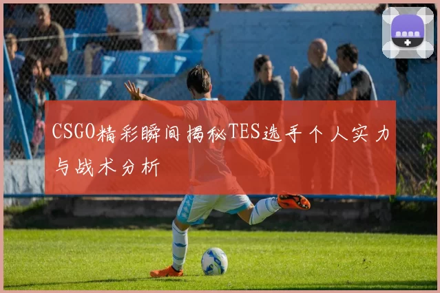 CSGO精彩瞬间揭秘TES选手个人实力与战术分析