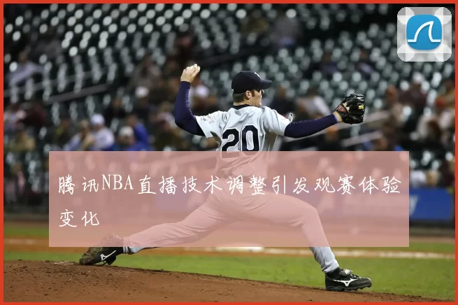 腾讯NBA直播技术调整引发观赛体验变化