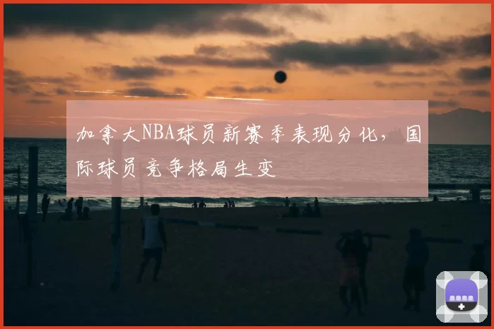 加拿大NBA球员新赛季表现分化，国际球员竞争格局生变