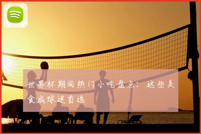 世界杯期间热门小吃盘点：这些美食成球迷首选