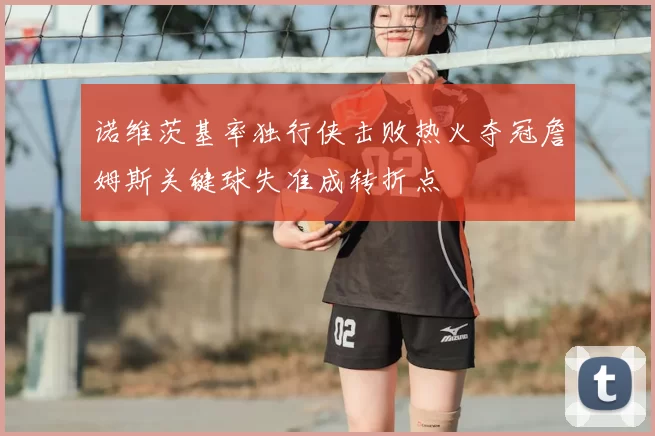 诺维茨基率独行侠击败热火夺冠詹姆斯关键球失准成转折点