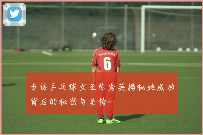 专访乒乓球女王陈秀英揭秘她成功背后的秘密与坚持