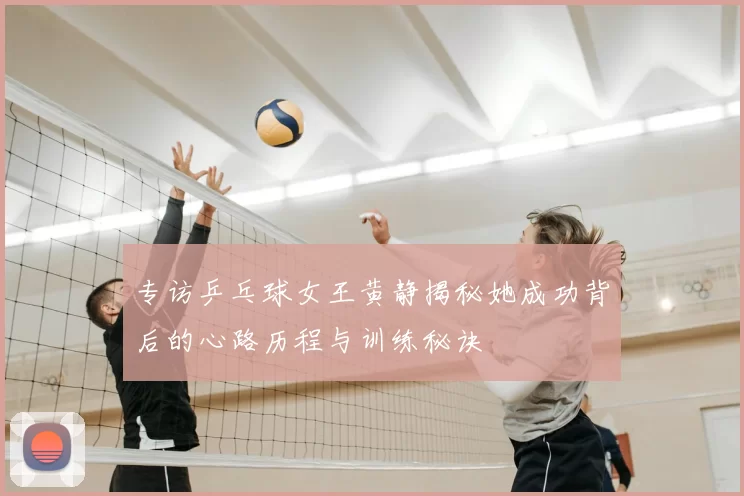 专访乒乓球女王黄静揭秘她成功背后的心路历程与训练秘诀