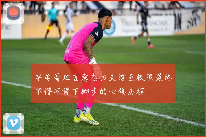 字母哥坦言意志力支撑至极限最终不得不停下脚步的心路历程