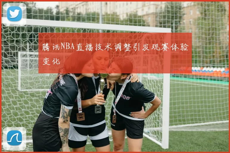 腾讯NBA直播技术调整引发观赛体验变化