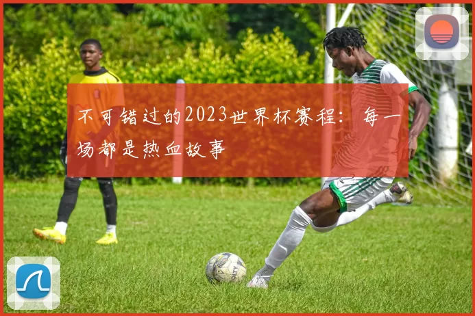 不可错过的2023世界杯赛程：每一场都是热血故事