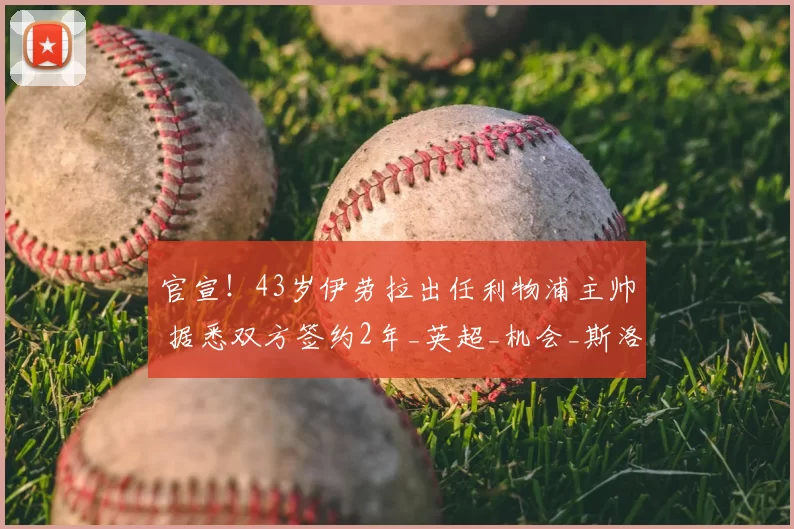 官宣！43岁伊劳拉出任利物浦主帅 据悉双方签约2年_英超_机会_斯洛特