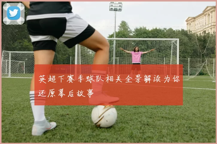 英超下赛季球队相关全景解读为你还原幕后故事