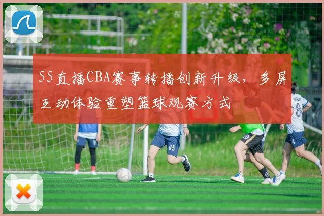 55直播CBA赛事转播创新升级，多屏互动体验重塑篮球观赛方式