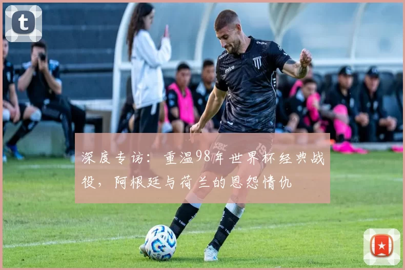 深度专访：重温98年世界杯经典战役，阿根廷与荷兰的恩怨情仇