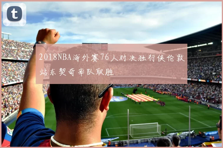 2018NBA海外赛76人对决独行侠伦敦站东契奇率队取胜