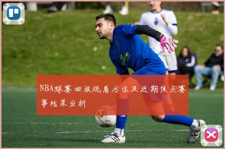 NBA球赛回放观看方法及近期焦点赛事结果分析