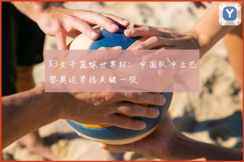 X3女子篮球世界杯:中国队冲击巴黎奥运资格关键一役