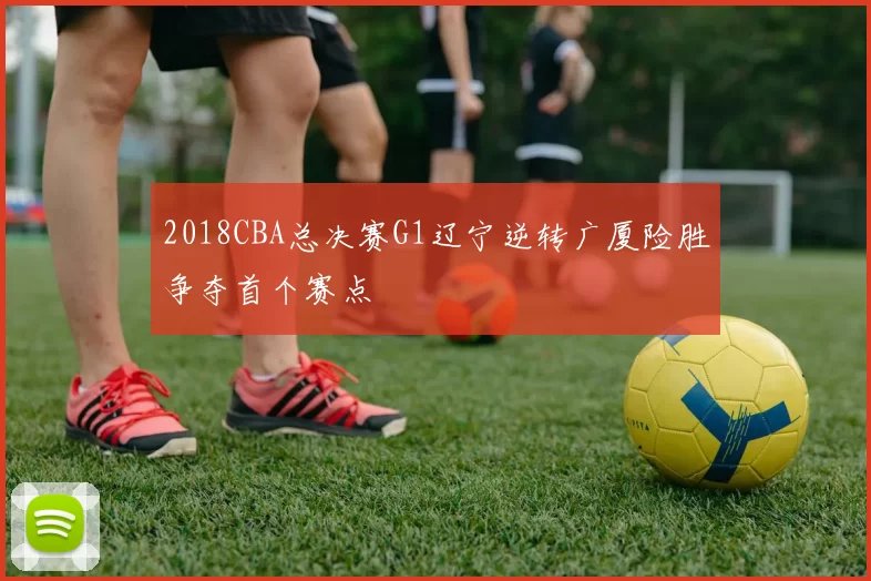 2018CBA总决赛G1辽宁逆转广厦险胜争夺首个赛点