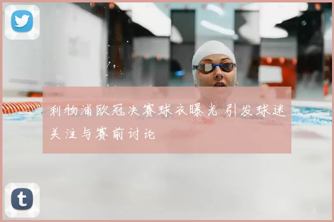 利物浦欧冠决赛球衣曝光 引发球迷关注与赛前讨论